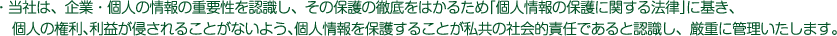 当社は、企業・個人の情報の重要性を認識し、その保護の徹底をはかるため「個人情報の保護に関する法律」に基づき個人の権利、利益が侵されることがないよう、個人情報を保護することが私共の社会的責任であると認識し、厳重に管理いたします。